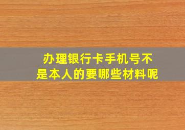 办理银行卡手机号不是本人的要哪些材料呢