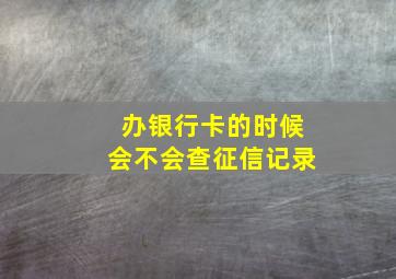 办银行卡的时候会不会查征信记录