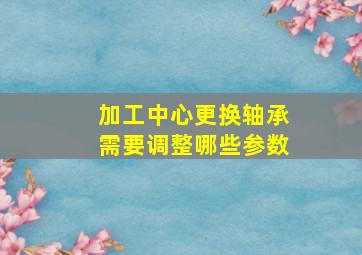 加工中心更换轴承需要调整哪些参数