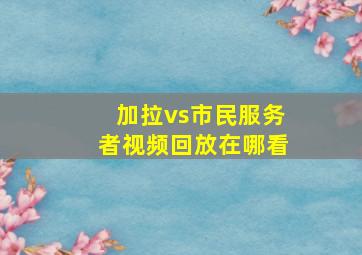 加拉vs市民服务者视频回放在哪看