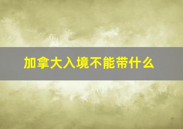 加拿大入境不能带什么