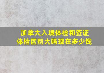 加拿大入境体检和签证体检区别大吗现在多少钱