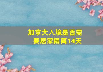 加拿大入境是否需要居家隔离14天