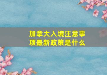 加拿大入境注意事项最新政策是什么