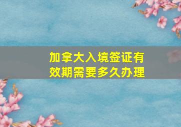 加拿大入境签证有效期需要多久办理