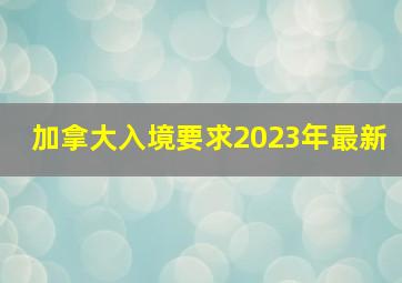 加拿大入境要求2023年最新