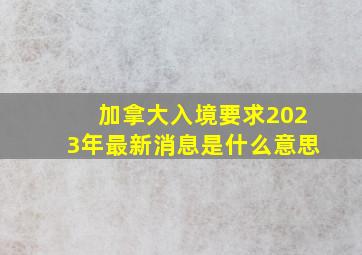 加拿大入境要求2023年最新消息是什么意思