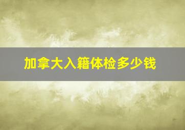 加拿大入籍体检多少钱