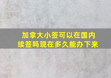 加拿大小签可以在国内续签吗现在多久能办下来