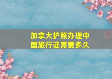 加拿大护照办理中国旅行证需要多久