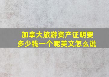 加拿大旅游资产证明要多少钱一个呢英文怎么说