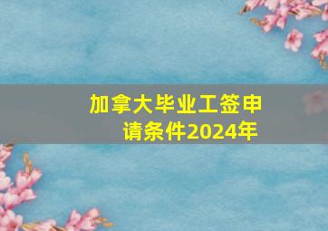 加拿大毕业工签申请条件2024年