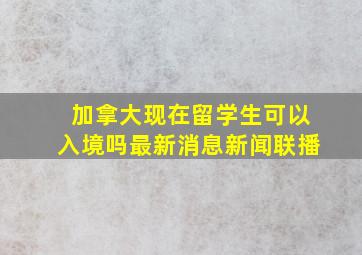 加拿大现在留学生可以入境吗最新消息新闻联播