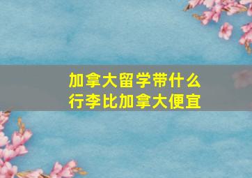 加拿大留学带什么行李比加拿大便宜