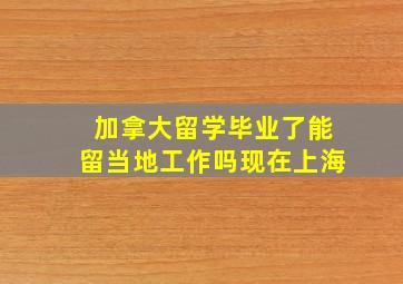 加拿大留学毕业了能留当地工作吗现在上海