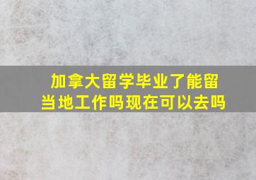 加拿大留学毕业了能留当地工作吗现在可以去吗