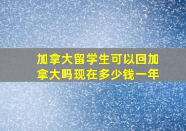 加拿大留学生可以回加拿大吗现在多少钱一年