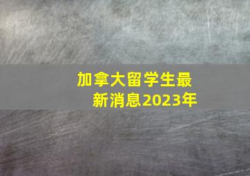 加拿大留学生最新消息2023年