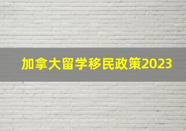 加拿大留学移民政策2023