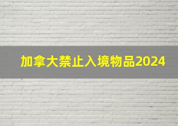 加拿大禁止入境物品2024