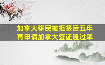 加拿大移民被拒签后五年再申请加拿大签证通过率