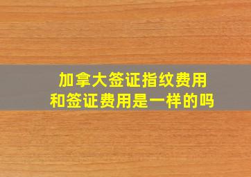 加拿大签证指纹费用和签证费用是一样的吗