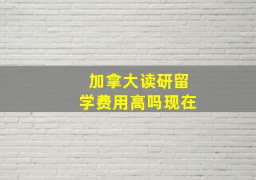 加拿大读研留学费用高吗现在