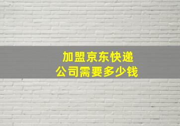 加盟京东快递公司需要多少钱