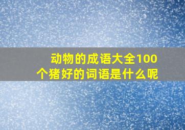 动物的成语大全100个猪好的词语是什么呢