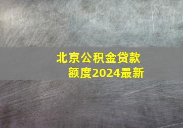 北京公积金贷款额度2024最新