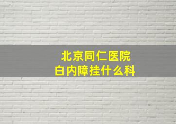 北京同仁医院白内障挂什么科