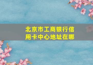 北京市工商银行信用卡中心地址在哪