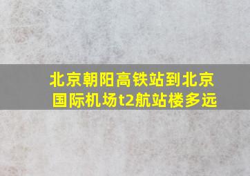 北京朝阳高铁站到北京国际机场t2航站楼多远