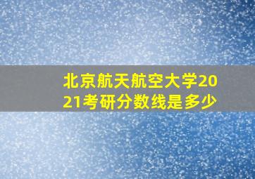 北京航天航空大学2021考研分数线是多少