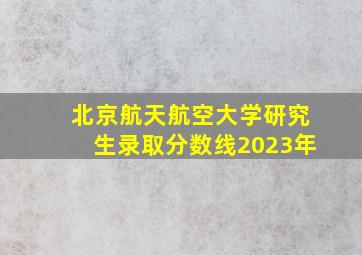 北京航天航空大学研究生录取分数线2023年