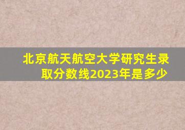 北京航天航空大学研究生录取分数线2023年是多少