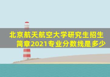 北京航天航空大学研究生招生简章2021专业分数线是多少