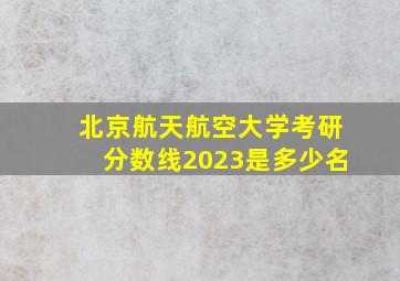 北京航天航空大学考研分数线2023是多少名