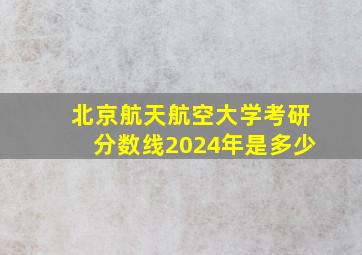 北京航天航空大学考研分数线2024年是多少