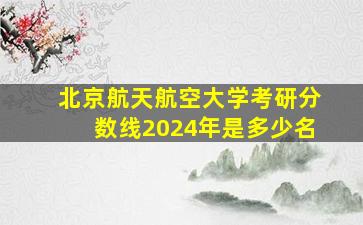 北京航天航空大学考研分数线2024年是多少名