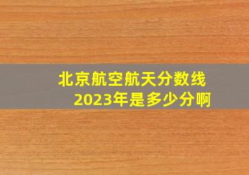 北京航空航天分数线2023年是多少分啊