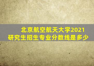 北京航空航天大学2021研究生招生专业分数线是多少