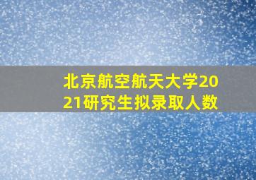 北京航空航天大学2021研究生拟录取人数