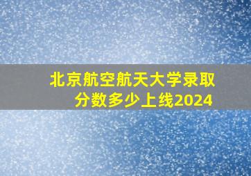 北京航空航天大学录取分数多少上线2024