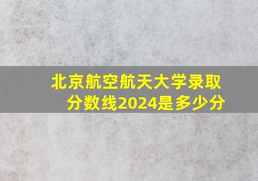 北京航空航天大学录取分数线2024是多少分