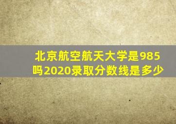 北京航空航天大学是985吗2020录取分数线是多少