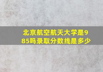 北京航空航天大学是985吗录取分数线是多少