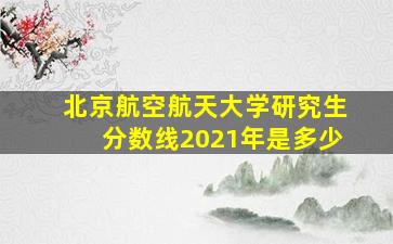 北京航空航天大学研究生分数线2021年是多少