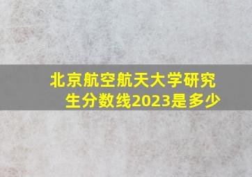 北京航空航天大学研究生分数线2023是多少