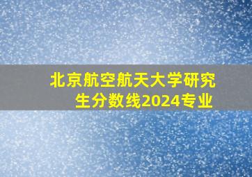 北京航空航天大学研究生分数线2024专业